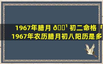 1967年腊月 🌹 初二命格「1967年农历腊月初八阳历是多少号」